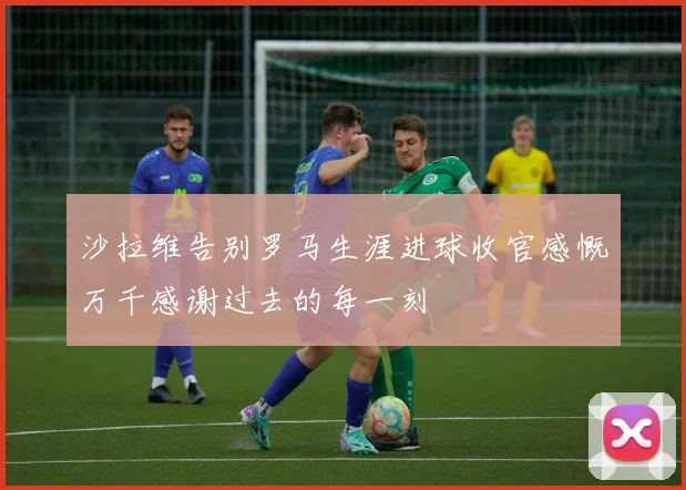 沙拉维告别罗马生涯进球收官感慨万千感谢过去的每一刻
