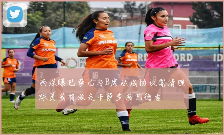 西媒曝巴萨已与B席达成协议需清理球员或将放走卡萨多或巴德吉
