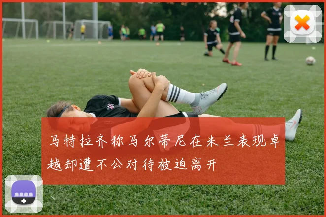 马特拉齐称马尔蒂尼在米兰表现卓越却遭不公对待被迫离开