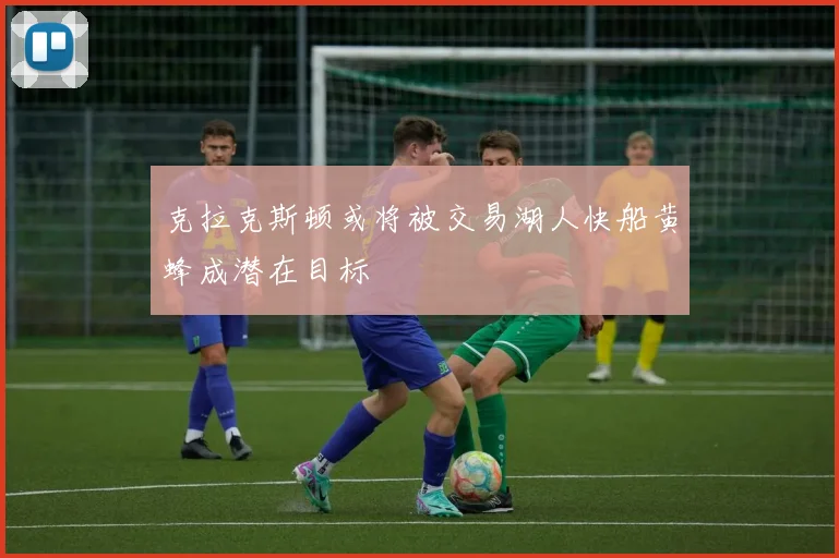 克拉克斯顿或将被交易湖人快船黄蜂成潜在目标