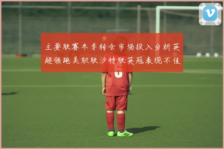 主要联赛冬季转会市场投入分析英超领跑美职联沙特联英冠表现不佳