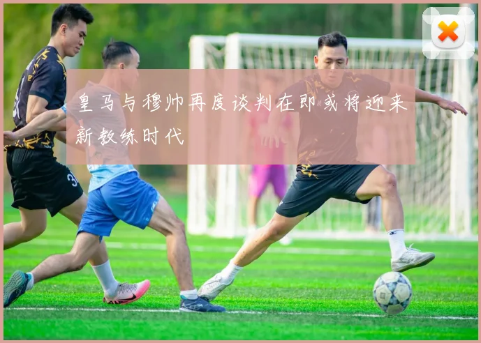 皇马与穆帅再度谈判在即或将迎来新教练时代