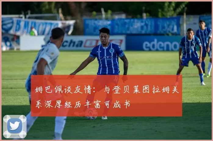 姆巴佩谈友情：与登贝莱图拉姆关系深厚经历丰富可成书