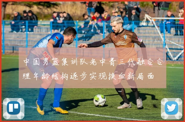 中国男篮集训队老中青三代融合合理年龄结构逐步实现换血新局面