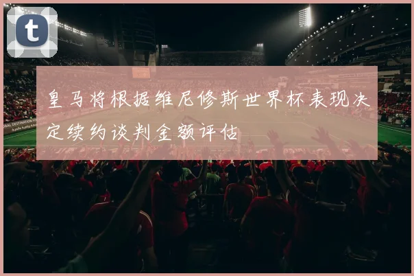 皇马将根据维尼修斯世界杯表现决定续约谈判金额评估