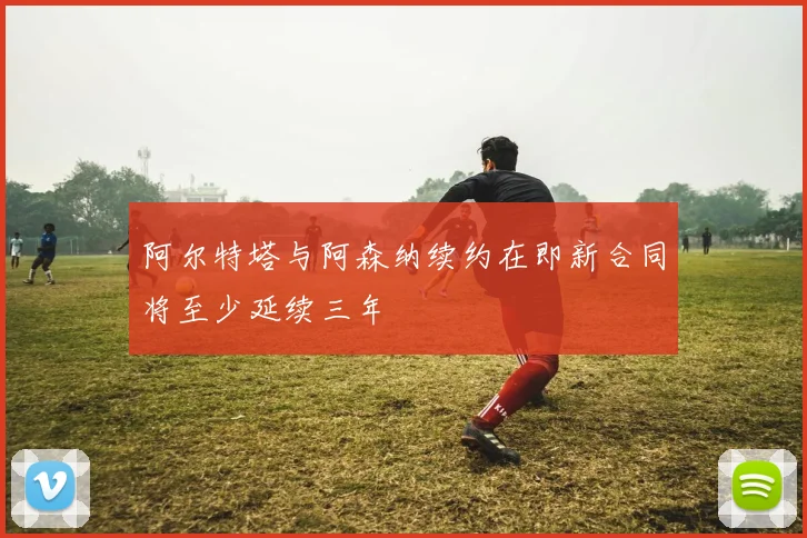 阿尔特塔与阿森纳续约在即新合同将至少延续三年