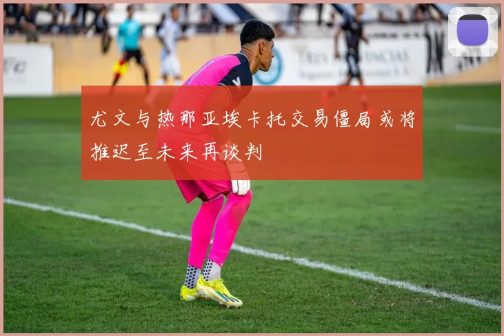 尤文与热那亚埃卡托交易僵局或将推迟至未来再谈判