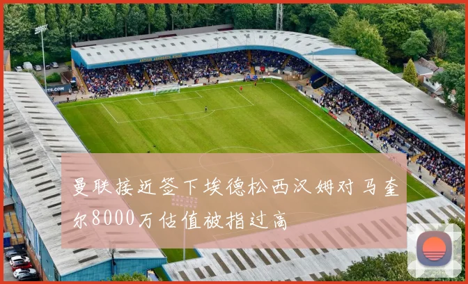 曼联接近签下埃德松西汉姆对马奎尔8000万估值被指过高