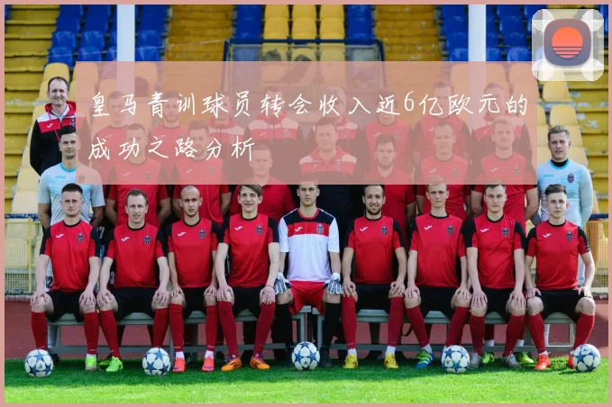 皇马青训球员转会收入近6亿欧元的成功之路分析