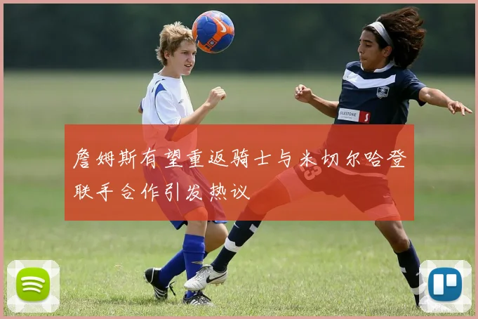 詹姆斯有望重返骑士与米切尔哈登联手合作引发热议