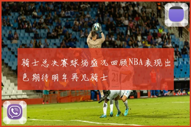 骑士总决赛球场盛况回顾NBA表现出色期待明年再见骑士