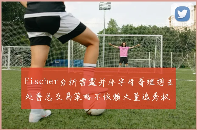 Fischer分析雷霆并非字母哥理想去处普总交易策略不依赖大量选秀权