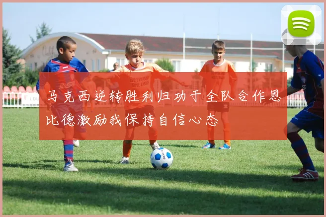 马克西逆转胜利归功于全队合作恩比德激励我保持自信心态