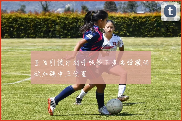皇马引援计划升级签下多名强援仍欲加强中卫位置