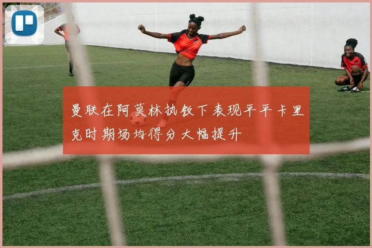 曼联在阿莫林执教下表现平平卡里克时期场均得分大幅提升