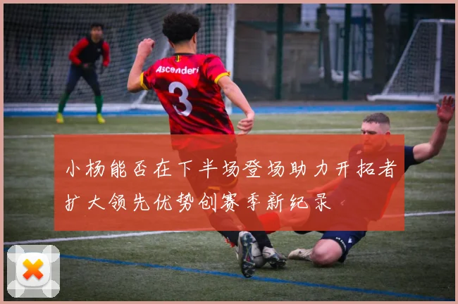 小杨能否在下半场登场助力开拓者扩大领先优势创赛季新纪录