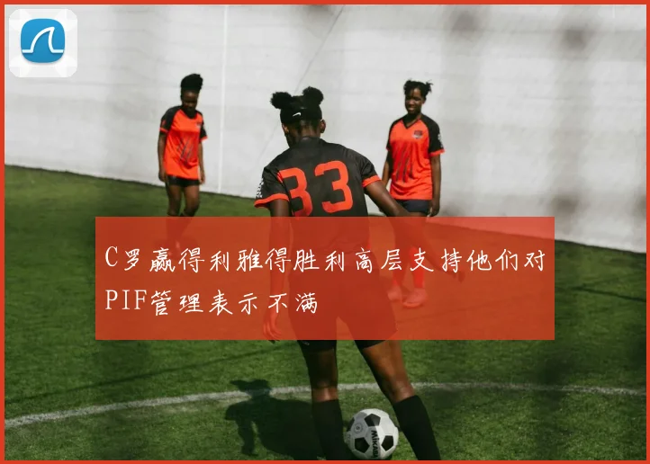 C罗赢得利雅得胜利高层支持他们对PIF管理表示不满