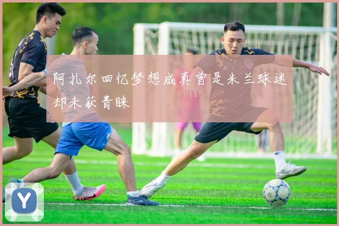 阿扎尔回忆梦想成真曾是米兰球迷却未获青睐