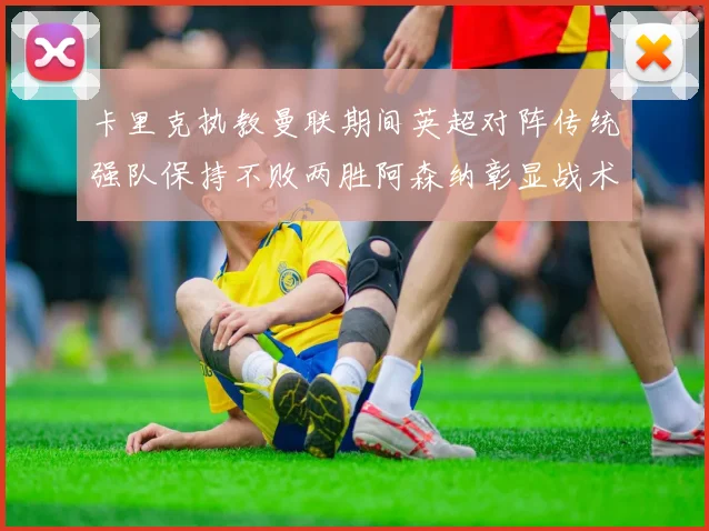 卡里克执教曼联期间英超对阵传统强队保持不败两胜阿森纳彰显战术智慧