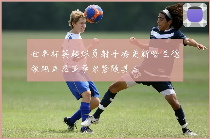 世界杯英超球员射手榜更新哈兰德领跑库尼亚萨尔紧随其后