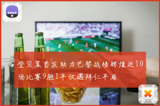 登贝莱首发助力巴黎战绩辉煌近10场比赛9胜1平仅遇拜仁平局