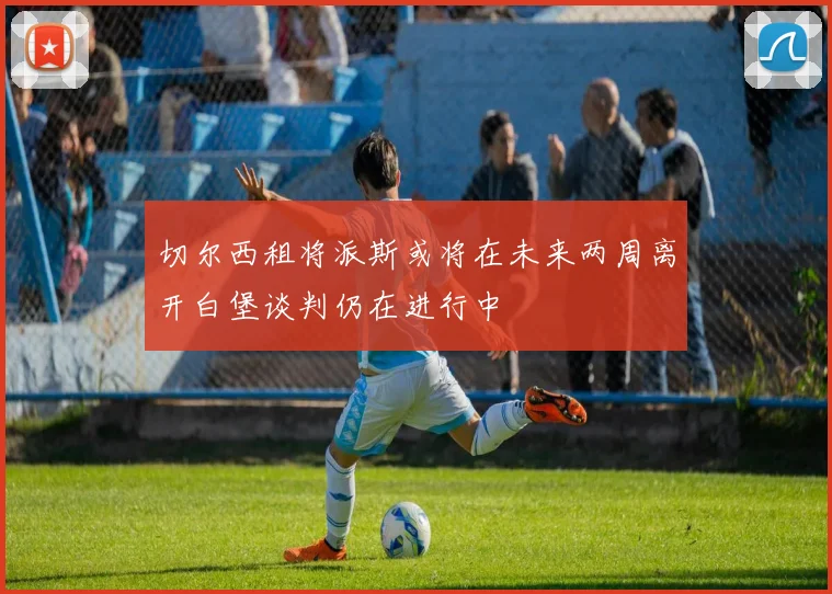切尔西租将派斯或将在未来两周离开白堡谈判仍在进行中