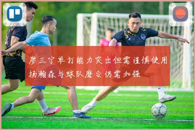 廖三宁单打能力突出但需谨慎使用杨瀚森与球队磨合仍需加强