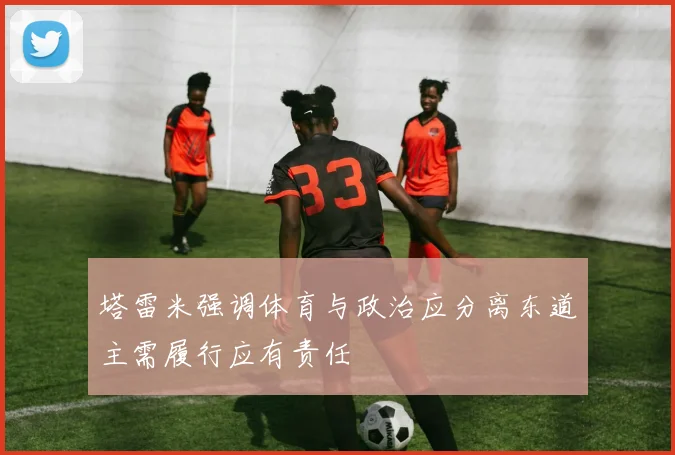 塔雷米强调体育与政治应分离东道主需履行应有责任