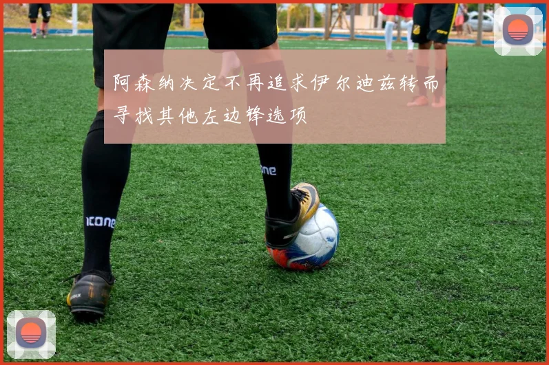 阿森纳决定不再追求伊尔迪兹转而寻找其他左边锋选项