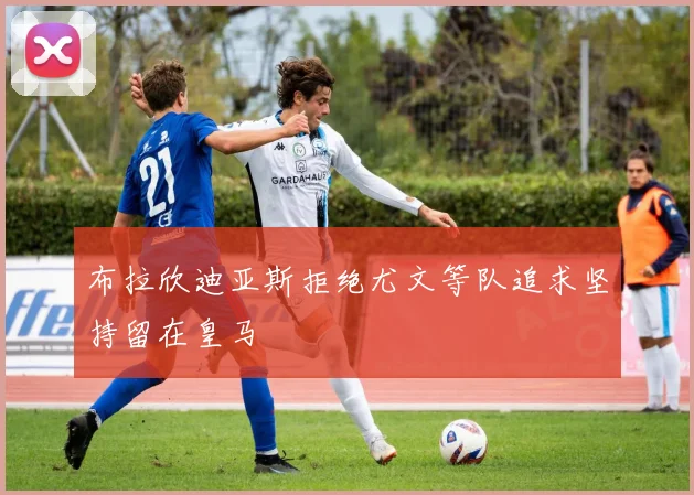 布拉欣迪亚斯拒绝尤文等队追求坚持留在皇马